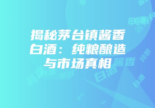 揭秘茅台镇酱香白酒：纯粮酿造与市场真相
