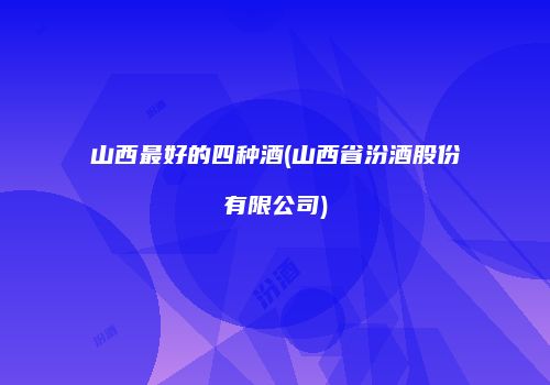 山西最好的四种酒(山西省汾酒股份有限公司)