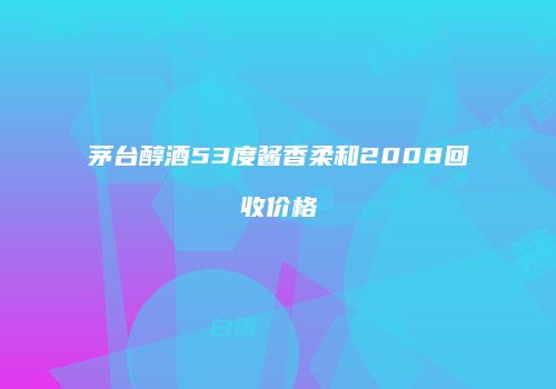 茅台醇酒53度酱香柔和2008回收价格