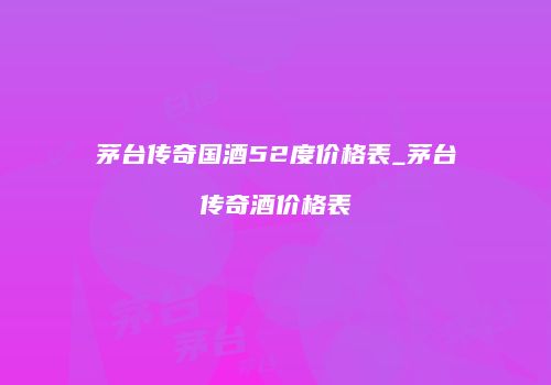 茅台传奇国酒52度价格表_茅台传奇酒价格表