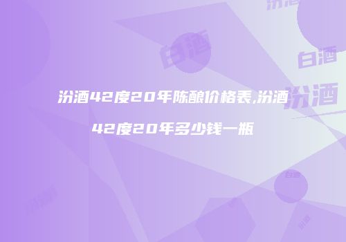 汾酒42度20年陈酿价格表,汾酒42度20年多少钱一瓶