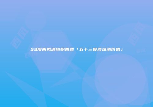 53度西风酒旗帜青鼎「五十三度西凤酒价格」