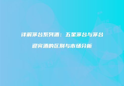 详解茅台系列酒：五星茅台与茅台迎宾酒的区别与市场分析