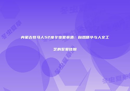 内蒙古牧马人52度冬虫夏草酒：自然精华与人文工艺的至爱佳酿