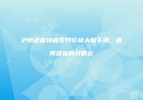 泸州老窖特曲系列价格大幅下调，值得囤货的好机会