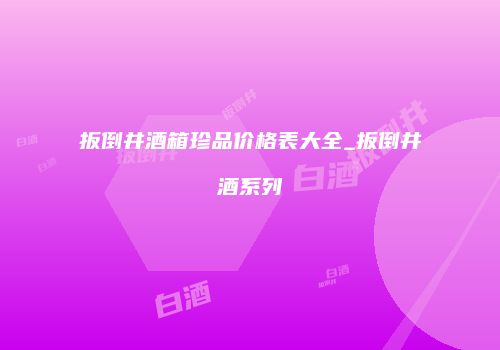 扳倒井酒箱珍品价格表大全_扳倒井酒系列