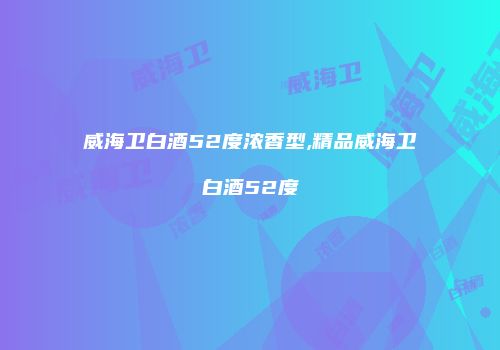 威海卫白酒52度浓香型,精品威海卫白酒52度