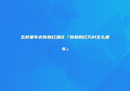 怎样坐车去弥勒红酒庄「弥勒到红万村怎么坐车」
