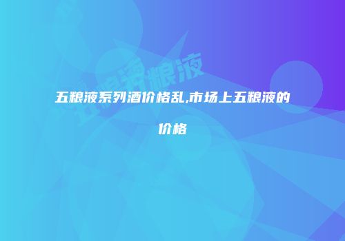 五粮液系列酒价格乱,市场上五粮液的价格