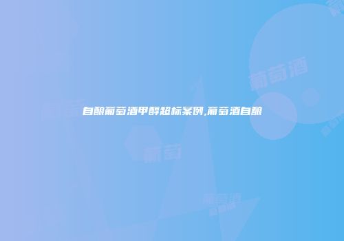 自酿葡萄酒甲醇超标案例,葡萄酒自酿