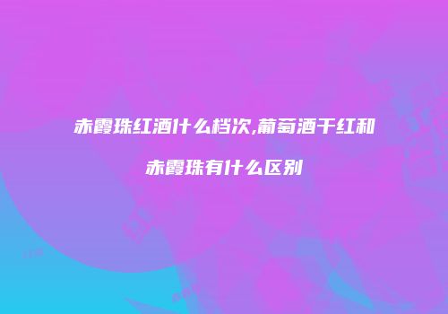 赤霞珠红酒什么档次,葡萄酒干红和赤霞珠有什么区别