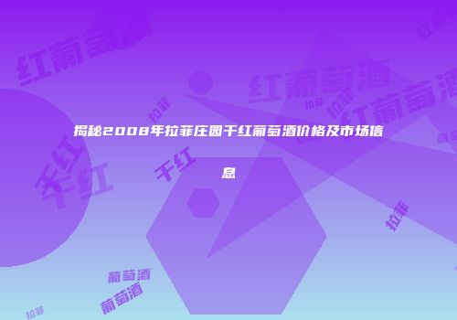 揭秘2008年拉菲庄园干红葡萄酒价格及市场信息