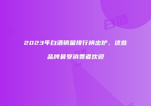 2023年白酒销量排行榜出炉，这些品牌最受消费者欢迎