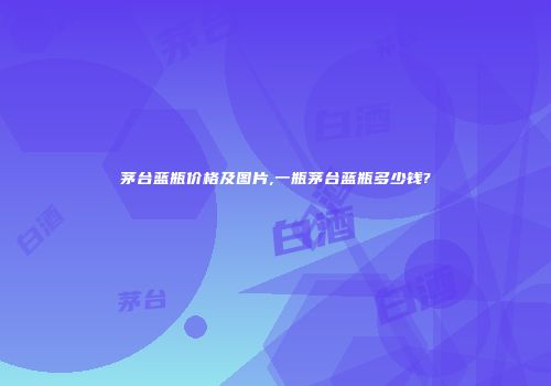 茅台蓝瓶价格及图片,一瓶茅台蓝瓶多少钱?
