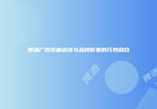 啤酒广告歌曲选择与品牌形象的巧妙融合