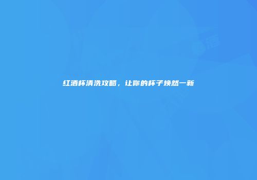 红酒杯清洗攻略，让你的杯子焕然一新