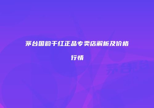 茅台国韵干红正品专卖店解析及价格行情