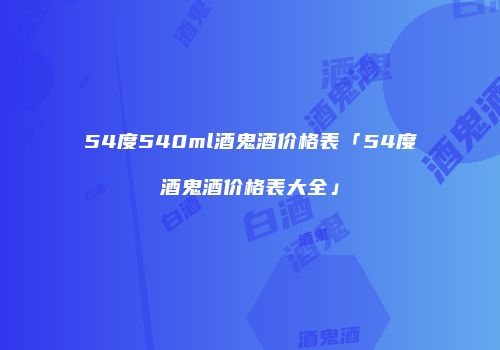 54度540ml酒鬼酒价格表「54度酒鬼酒价格表大全」