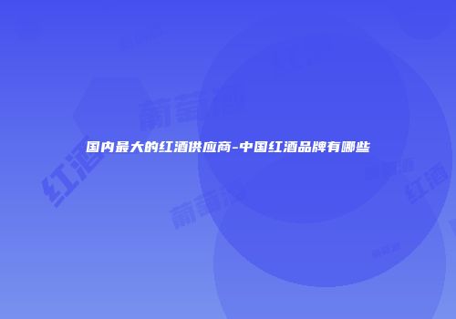 国内最大的红酒供应商-中国红酒品牌有哪些