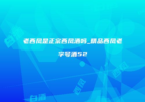 老西凤是正宗西凤酒吗_精品西凤老字号酒52