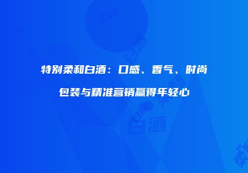 特别柔和白酒：口感、香气、时尚包装与精准营销赢得年轻心
