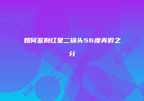 如何鉴别红星二锅头56度真假之分
