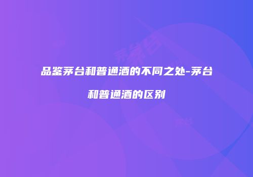 品鉴茅台和普通酒的不同之处-茅台和普通酒的区别