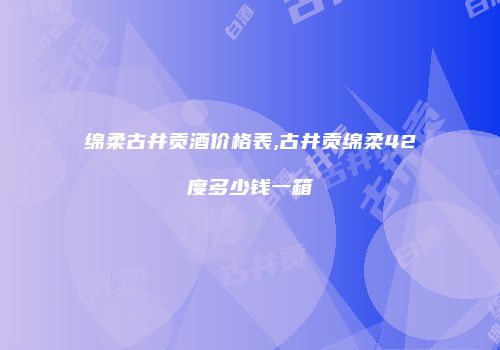 绵柔古井贡酒价格表,古井贡绵柔42度多少钱一箱