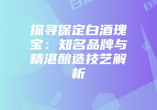 探寻保定白酒瑰宝：知名品牌与精湛酿造技艺解析