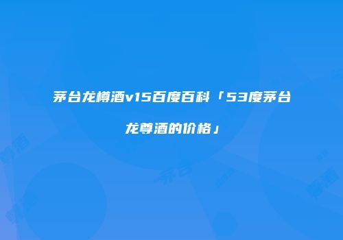 茅台龙樽酒v15百度百科「53度茅台龙尊酒的价格」