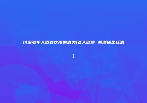讨论老年人适宜饮用的酒类(老人健康 黄酒还是红酒)