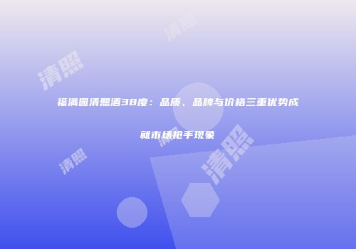 福满园清照酒38度：品质、品牌与价格三重优势成就市场抢手现象