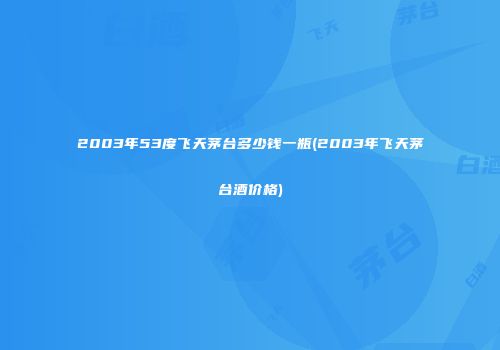 2003年53度飞天茅台多少钱一瓶(2003年飞天茅台酒价格)