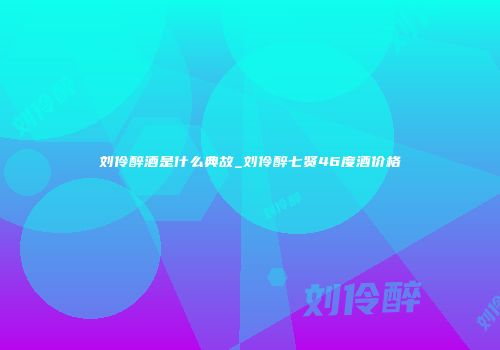 刘伶醉酒是什么典故_刘伶醉七贤46度酒价格