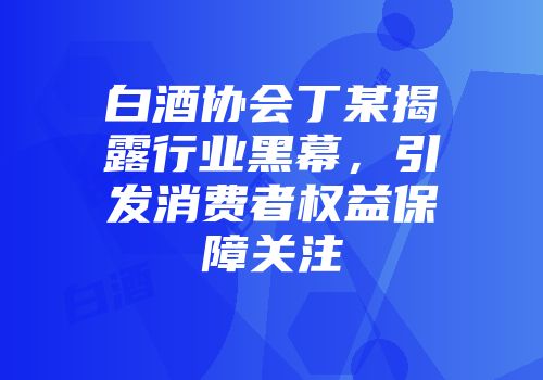 白酒协会丁某揭露行业黑幕，引发消费者权益保障关注