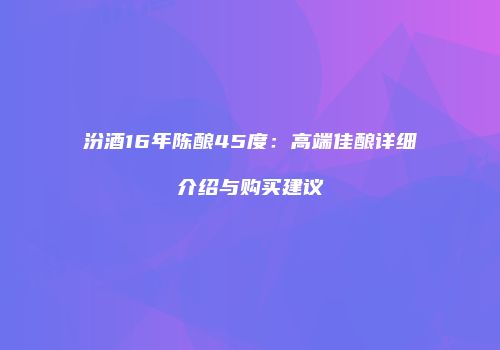 汾酒16年陈酿45度：高端佳酿详细介绍与购买建议