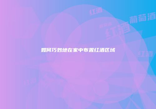 如何巧妙地在家中布置红酒区域