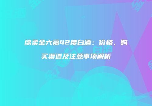 绵柔金六福42度白酒：价格、购买渠道及注意事项解析