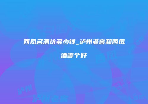 西凤名酒坊多少钱_泸州老窖和西凤酒哪个好