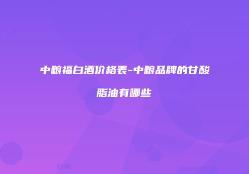 中粮福白酒价格表-中粮品牌的甘酸脂油有哪些