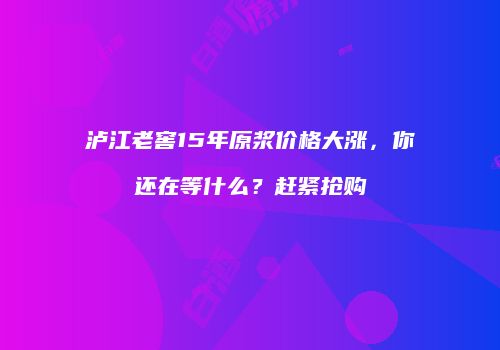 泸江老窖15年原浆价格大涨，你还在等什么？赶紧抢购