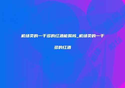 机场卖的一千多的红酒能喝吗_机场卖的一千多的红酒