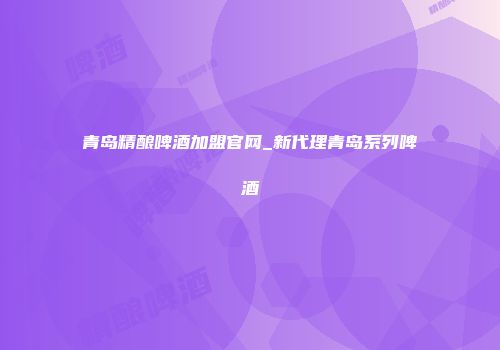 青岛精酿啤酒加盟官网_新代理青岛系列啤酒