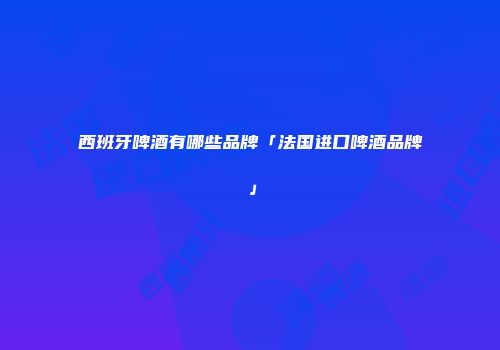 西班牙啤酒有哪些品牌「法国进口啤酒品牌」