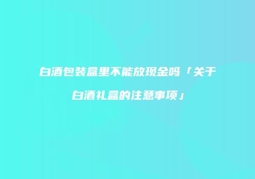 白酒包装盒里不能放现金吗「关于白酒礼盒的注意事项」