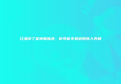 红酒坏了是神魔味道，你可能不知道的惊人真相