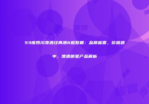 53度四川潭酒经典酒6瓶整箱：品质酱香，价格适中，潭酒明星产品解析