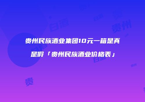 贵州民族酒业集团10元一箱是真是假「贵州民族酒业价格表」