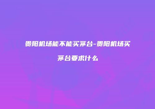 贵阳机场能不能买茅台-贵阳机场买茅台要求什么