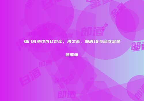 热门白酒性价比对比：海之蓝、郎酒t6与迎驾金星酒解析